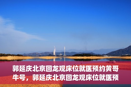 郭延庆北京回龙观床位就医预约黄哥牛号，郭延庆北京回龙观床位就医预约，黄哥牛号助您轻松预约就医服务