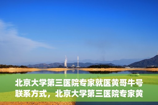 北京大学第三医院专家就医黄哥牛号联系方式，北京大学第三医院专家黄哥牛号联系方式揭秘