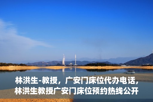 林洪生-教授，广安门床位代办电话，林洪生教授广安门床位预约热线公开