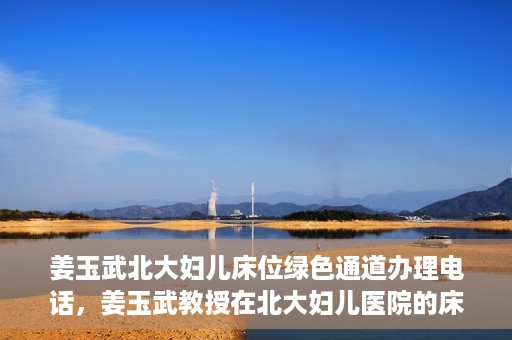 姜玉武北大妇儿床位绿色通道办理电话，姜玉武教授在北大妇儿医院的床位绿色通道联系电话