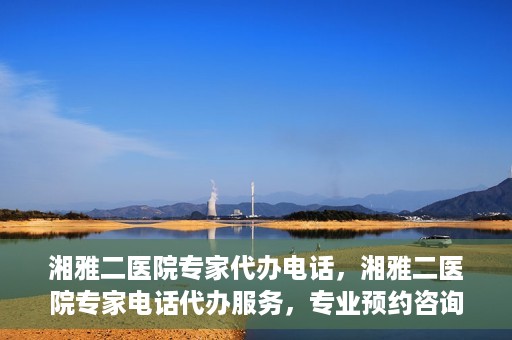 湘雅二医院专家代办电话，湘雅二医院专家电话代办服务，专业预约咨询，便捷就医新选择