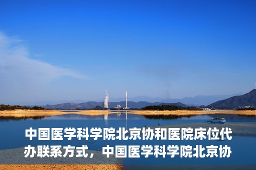 中国医学科学院北京协和医院床位代办联系方式，中国医学科学院北京协和医院床位预约咨询及联系方式