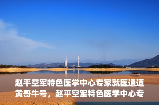 赵平空军特色医学中心专家就医通道黄哥牛号，赵平空军特色医学中心专家就医绿色通道，黄哥牛号助您快速就医