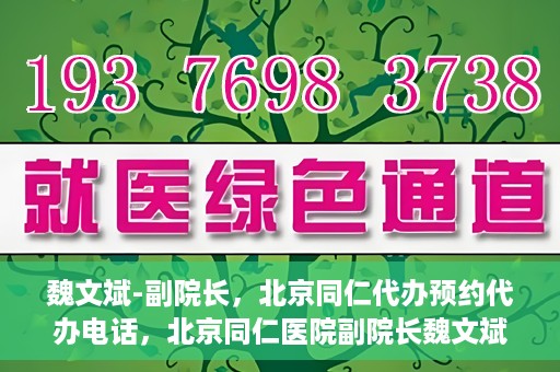魏文斌-副院长，北京同仁代办预约代办电话，北京同仁医院副院长魏文斌与预约代办电话，便捷就医新通道