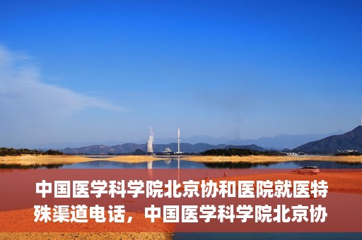 中国医学科学院北京协和医院就医特殊渠道电话，中国医学科学院北京协和医院就医特殊渠道联系电话详解