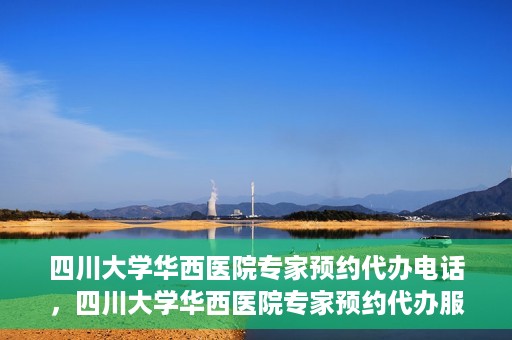四川大学华西医院专家预约代办电话，四川大学华西医院专家预约代办服务热线