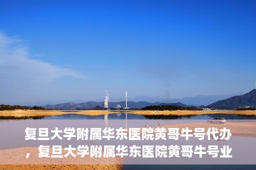 复旦大学附属华东医院黄哥牛号代办，复旦大学附属华东医院黄哥牛号业务代办攻略