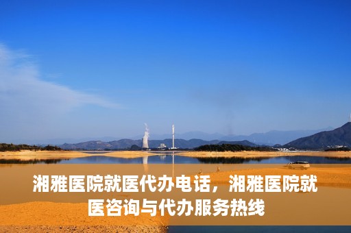 湘雅医院就医代办电话，湘雅医院就医咨询与代办服务热线