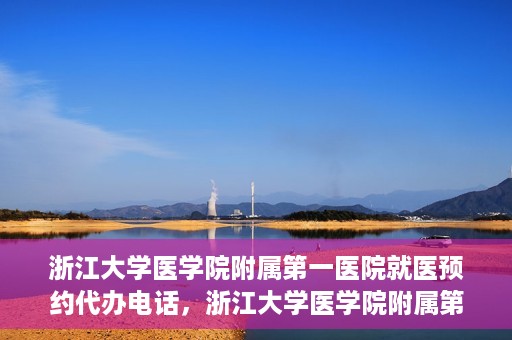 浙江大学医学院附属第一医院就医预约代办电话，浙江大学医学院附属第一医院就医预约代办服务热线