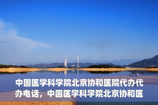 中国医学科学院北京协和医院代办代办电话，中国医学科学院北京协和医院代办服务联系电话解析