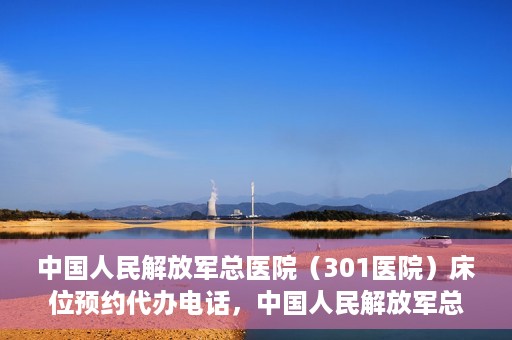 中国人民解放军总医院（301医院）床位预约代办电话，中国人民解放军总医院床位预约代办专线服务详解