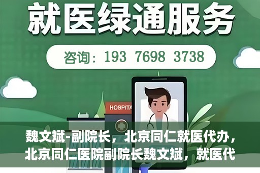 魏文斌-副院长，北京同仁就医代办，北京同仁医院副院长魏文斌，就医代办的专业解读与实践