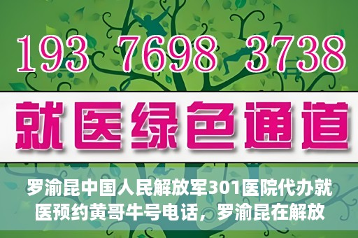 罗渝昆中国人民解放军301医院代办就医预约黄哥牛号电话，罗渝昆在解放军301医院的预约就医服务，黄哥牛号预约电话曝光