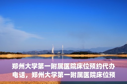 郑州大学第一附属医院床位预约代办电话，郑州大学第一附属医院床位预约代办服务热线