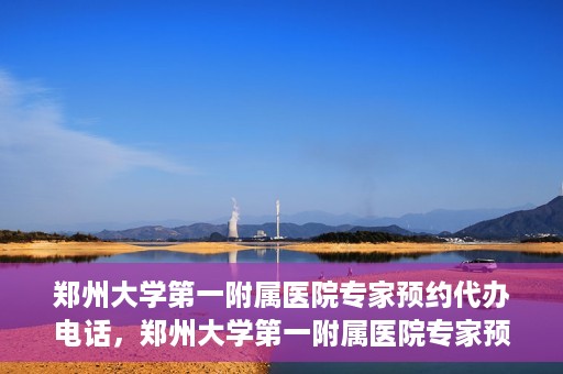 郑州大学第一附属医院专家预约代办电话，郑州大学第一附属医院专家预约代办服务热线