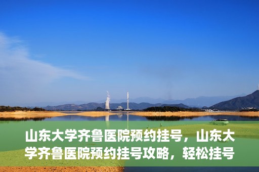 山东大学齐鲁医院预约挂号，山东大学齐鲁医院预约挂号攻略，轻松挂号，无忧就医