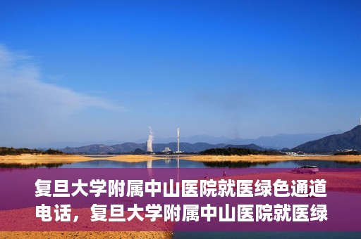 复旦大学附属中山医院就医绿色通道电话，复旦大学附属中山医院就医绿色通道服务热线介绍及开通指南