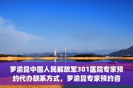 罗渝昆中国人民解放军301医院专家预约代办联系方式，罗渝昆专家预约咨询及联系方式解析——中国人民解放军301医院权威解读