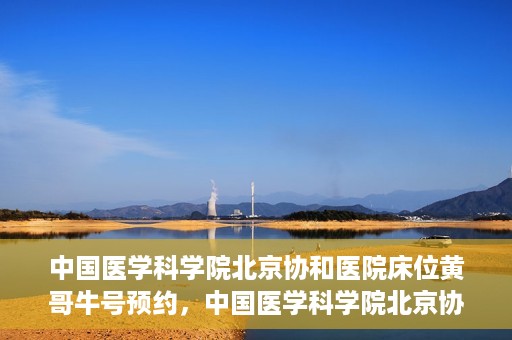 中国医学科学院北京协和医院床位黄哥牛号预约，中国医学科学院北京协和医院床位预约攻略，黄哥牛号预约解析