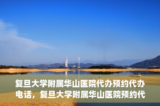 复旦大学附属华山医院代办预约代办电话，复旦大学附属华山医院预约代办服务热线详解