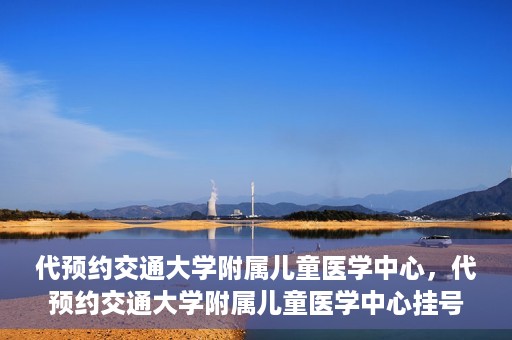 代预约交通大学附属儿童医学中心，代预约交通大学附属儿童医学中心挂号服务攻略