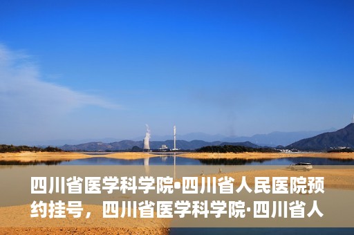 四川省医学科学院•四川省人民医院预约挂号，四川省医学科学院·四川省人民医院便捷预约挂号服务指南