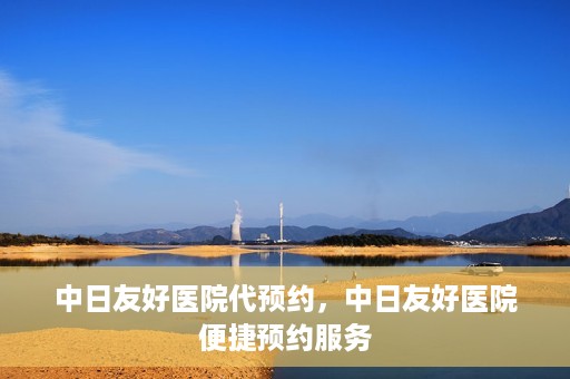 中日友好医院代预约，中日友好医院便捷预约服务