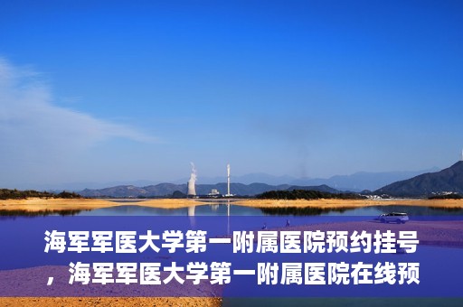 海军军医大学第一附属医院预约挂号，海军军医大学第一附属医院在线预约挂号攻略