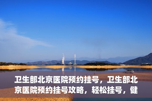 卫生部北京医院预约挂号，卫生部北京医院预约挂号攻略，轻松挂号，健康无忧！