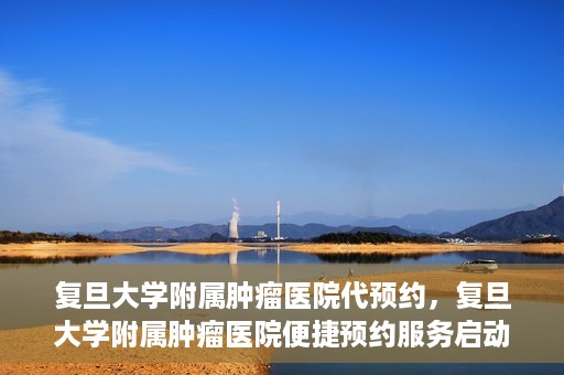 复旦大学附属肿瘤医院代预约，复旦大学附属肿瘤医院便捷预约服务启动