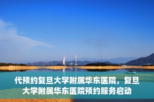 代预约复旦大学附属华东医院，复旦大学附属华东医院预约服务启动