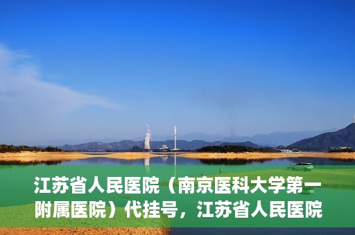 江苏省人民医院（南京医科大学第一附属医院）代挂号，江苏省人民医院（南京医科大学第一附属医院）代挂号服务详解