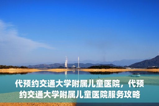 代预约交通大学附属儿童医院，代预约交通大学附属儿童医院服务攻略