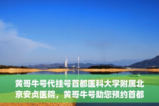 黄哥牛号代挂号首都医科大学附属北京安贞医院，黄哥牛号助您预约首都医科大学附属北京安贞医院挂号服务