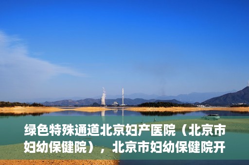 绿色特殊通道北京妇产医院（北京市妇幼保健院），北京市妇幼保健院开通绿色特殊通道，为母婴健康保驾护航