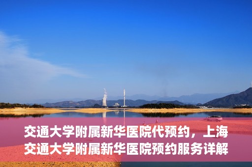 交通大学附属新华医院代预约，上海交通大学附属新华医院预约服务详解