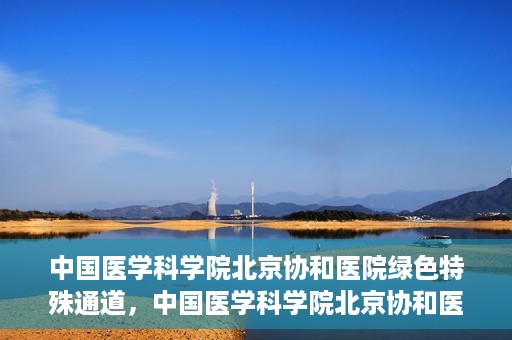 中国医学科学院北京协和医院绿色特殊通道，中国医学科学院北京协和医院，绿色特殊通道开启健康之门