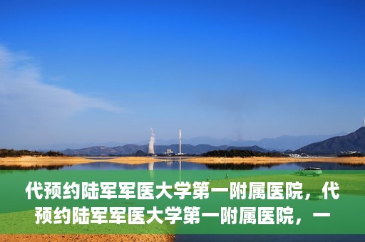 代预约陆军军医大学第一附属医院，代预约陆军军医大学第一附属医院，一站式医疗服务平台助您轻松就医
