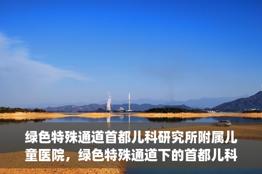 绿色特殊通道首都儿科研究所附属儿童医院，绿色特殊通道下的首都儿科研究所附属儿童医院