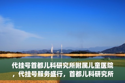 代挂号首都儿科研究所附属儿童医院，代挂号服务盛行，首都儿科研究所附属儿童医院如何应对？