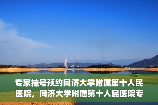 专家挂号预约同济大学附属第十人民医院，同济大学附属第十人民医院专家挂号预约解析