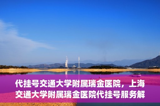 代挂号交通大学附属瑞金医院，上海交通大学附属瑞金医院代挂号服务解析