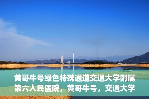 黄哥牛号绿色特殊通道交通大学附属第六人民医院，黄哥牛号，交通大学附属第六人民医院开启绿色特殊通道