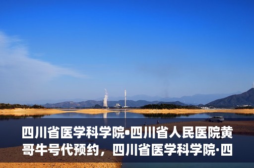四川省医学科学院•四川省人民医院黄哥牛号代预约，四川省医学科学院·四川省人民医院黄哥名医号预约启动
