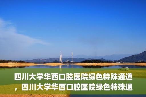 四川大学华西口腔医院绿色特殊通道，四川大学华西口腔医院绿色特殊通道，关爱患者，快速就医新路径