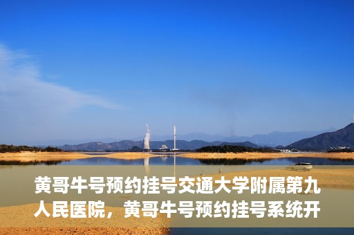黄哥牛号预约挂号交通大学附属第九人民医院，黄哥牛号预约挂号系统开通，交通大学附属第九人民医院挂号服务上线
