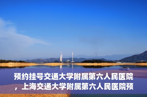 预约挂号交通大学附属第六人民医院，上海交通大学附属第六人民医院预约挂号攻略