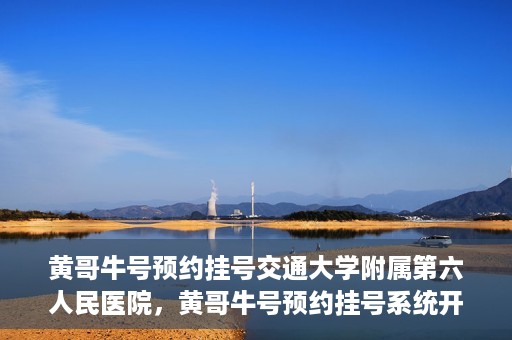 黄哥牛号预约挂号交通大学附属第六人民医院，黄哥牛号预约挂号系统开通，交通大学附属第六人民医院挂号服务上线