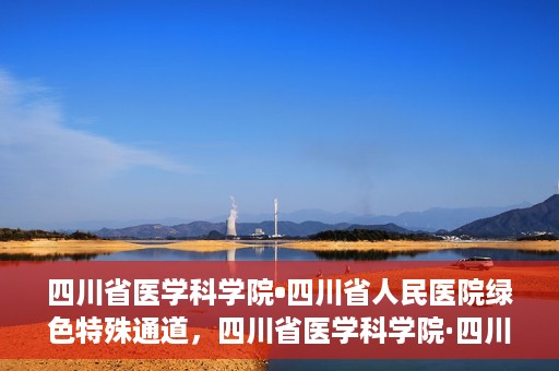 四川省医学科学院•四川省人民医院绿色特殊通道，四川省医学科学院·四川省人民医院启动绿色特殊通道，助力健康四川建设