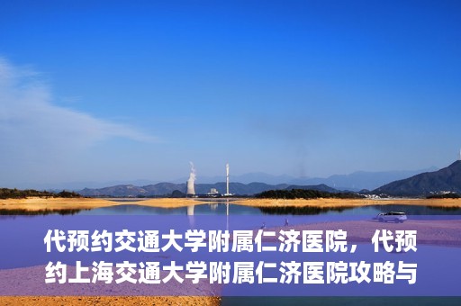 代预约交通大学附属仁济医院，代预约上海交通大学附属仁济医院攻略与指南
